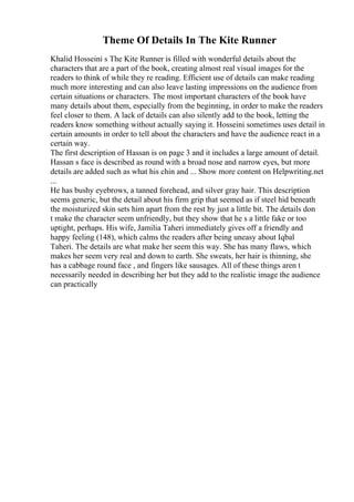 Theme Of Details In The Kite Runner
Khalid Hosseini s The Kite Runner is filled with wonderful details about the
characters that are a part of the book, creating almost real visual images for the
readers to think of while they re reading. Efficient use of details can make reading
much more interesting and can also leave lasting impressions on the audience from
certain situations or characters. The most important characters of the book have
many details about them, especially from the beginning, in order to make the readers
feel closer to them. A lack of details can also silently add to the book, letting the
readers know something without actually saying it. Hosseini sometimes uses detail in
certain amounts in order to tell about the characters and have the audience react in a
certain way.
The first description of Hassan is on page 3 and it includes a large amount of detail.
Hassan s face is described as round with a broad nose and narrow eyes, but more
details are added such as what his chin and ... Show more content on Helpwriting.net
...
He has bushy eyebrows, a tanned forehead, and silver gray hair. This description
seems generic, but the detail about his firm grip that seemed as if steel hid beneath
the moisturized skin sets him apart from the rest by just a little bit. The details don
t make the character seem unfriendly, but they show that he s a little fake or too
uptight, perhaps. His wife, Jamilia Taheri immediately gives off a friendly and
happy feeling (148), which calms the readers after being uneasy about Iqbal
Taheri. The details are what make her seem this way. She has many flaws, which
makes her seem very real and down to earth. She sweats, her hair is thinning, she
has a cabbage round face , and fingers like sausages. All of these things aren t
necessarily needed in describing her but they add to the realistic image the audience
can practically
 
