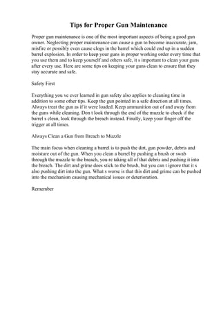 Tips for Proper Gun Maintenance
Proper gun maintenance is one of the most important aspects of being a good gun
owner. Neglecting proper maintenance can cause a gun to become inaccurate, jam,
misfire or possibly even cause clogs in the barrel which could end up in a sudden
barrel explosion. In order to keep your guns in proper working order every time that
you use them and to keep yourself and others safe, it s important to clean your guns
after every use. Here are some tips on keeping your guns clean to ensure that they
stay accurate and safe.
Safety First
Everything you ve ever learned in gun safety also applies to cleaning time in
addition to some other tips. Keep the gun pointed in a safe direction at all times.
Always treat the gun as if it were loaded. Keep ammunition out of and away from
the guns while cleaning. Don t look through the end of the muzzle to check if the
barrel s clean, look through the breach instead. Finally, keep your finger off the
trigger at all times.
Always Clean a Gun from Breach to Muzzle
The main focus when cleaning a barrel is to push the dirt, gun powder, debris and
moisture out of the gun. When you clean a barrel by pushing a brush or swab
through the muzzle to the breach, you re taking all of that debris and pushing it into
the breach. The dirt and grime does stick to the brush, but you can t ignore that it s
also pushing dirt into the gun. What s worse is that this dirt and grime can be pushed
into the mechanism causing mechanical issues or deterioration.
Remember
 