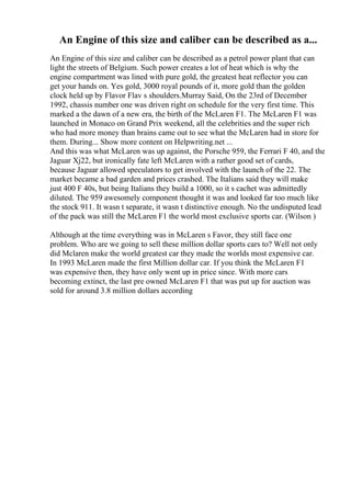 An Engine of this size and caliber can be described as a...
An Engine of this size and caliber can be described as a petrol power plant that can
light the streets of Belgium. Such power creates a lot of heat which is why the
engine compartment was lined with pure gold, the greatest heat reflector you can
get your hands on. Yes gold, 3000 royal pounds of it, more gold than the golden
clock held up by Flavor Flav s shoulders.Murray Said, On the 23rd of December
1992, chassis number one was driven right on schedule for the very first time. This
marked a the dawn of a new era, the birth of the McLaren F1. The McLaren F1 was
launched in Monaco on Grand Prix weekend, all the celebrities and the super rich
who had more money than brains came out to see what the McLaren had in store for
them. During... Show more content on Helpwriting.net ...
And this was what McLaren was up against, the Porsche 959, the Ferrari F 40, and the
Jaguar Xj22, but ironically fate left McLaren with a rather good set of cards,
because Jaguar allowed speculators to get involved with the launch of the 22. The
market became a bad garden and prices crashed. The Italians said they will make
just 400 F 40s, but being Italians they build a 1000, so it s cachet was admittedly
diluted. The 959 awesomely component thought it was and looked far too much like
the stock 911. It wasn t separate, it wasn t distinctive enough. No the undisputed lead
of the pack was still the McLaren F1 the world most exclusive sports car. (Wilson )
Although at the time everything was in McLaren s Favor, they still face one
problem. Who are we going to sell these million dollar sports cars to? Well not only
did Mclaren make the world greatest car they made the worlds most expensive car.
In 1993 McLaren made the first Million dollar car. If you think the McLaren F1
was expensive then, they have only went up in price since. With more cars
becoming extinct, the last pre owned McLaren F1 that was put up for auction was
sold for around 3.8 million dollars according
 