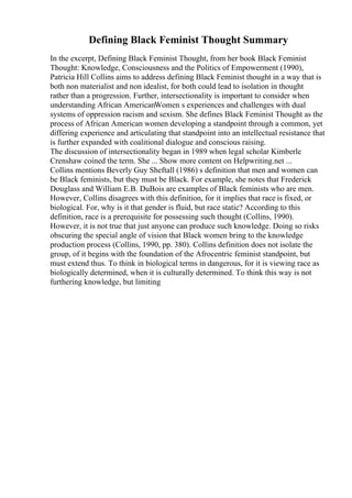 Defining Black Feminist Thought Summary
In the excerpt, Defining Black Feminist Thought, from her book Black Feminist
Thought: Knowledge, Consciousness and the Politics of Empowerment (1990),
Patricia Hill Collins aims to address defining Black Feminist thought in a way that is
both non materialist and non idealist, for both could lead to isolation in thought
rather than a progression. Further, intersectionality is important to consider when
understanding African AmericanWomen s experiences and challenges with dual
systems of oppression racism and sexism. She defines Black Feminist Thought as the
process of African American women developing a standpoint through a common, yet
differing experience and articulating that standpoint into an intellectual resistance that
is further expanded with coalitional dialogue and conscious raising.
The discussion of intersectionality began in 1989 when legal scholar Kimberle
Crenshaw coined the term. She ... Show more content on Helpwriting.net ...
Collins mentions Beverly Guy Sheftall (1986) s definition that men and women can
be Black feminists, but they must be Black. For example, she notes that Frederick
Douglass and William E.B. DuBois are examples of Black feminists who are men.
However, Collins disagrees with this definition, for it implies that race is fixed, or
biological. For, why is it that gender is fluid, but race static? According to this
definition, race is a prerequisite for possessing such thought (Collins, 1990).
However, it is not true that just anyone can produce such knowledge. Doing so risks
obscuring the special angle of vision that Black women bring to the knowledge
production process (Collins, 1990, pp. 380). Collins definition does not isolate the
group, of it begins with the foundation of the Afrocentric feminist standpoint, but
must extend thus. To think in biological terms in dangerous, for it is viewing race as
biologically determined, when it is culturally determined. To think this way is not
furthering knowledge, but limiting
 
