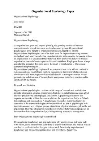 Organizational Psychology Paper
Organizational Psychology
your name
PSY/428
September 20, 2010
Marianne Narick
Organizational Psychology
As organizations grow and expand globally, the growing number of business
competitors who provide the same services becomes greater. Organizational
psychologists are a benefit to organizational success, regardless of size.
Organizational Psychologists can offer fresh ideas for improvement using various
methods of study and research. One important step in understanding the people within
an organization is to understand their behavior. How employees behave within an
organization has an influence upon the lives of coworkers. Employees do not always
consider the impact of decisions unless the result is beneficial or ... Show more
content on Helpwriting.net ...
Organizational psychology begins with an assessment and ends with an evaluation.
An organizational psychologist can help management determine what position an
employee would be most productive and efficient in. A manager can then review
productivity and determine if the employee were placed in the best position and is
satisfied with the results.
Research and Statistics
Organizational psychologists conduct a wide range of research and statistics that
provide information about an organization. Statistics is data that is used in an effort
increase productivity and employee satisfaction. A psychologist is under the
expectation to make unbiased recommendations for organizations that benefit both
the employee and organization. A psychologist researches numerous factors to
determine if the employee is happy and satisfied with his job. A psychologist will
take into account: sex, religion, gender, disabilities, physical attributes, job skills, and
experience. This type of research expands on workplace behaviors and proposes an
intervention that an organizational psychologists may propose to management.
How Organizational Psychology Can Be Used
Organizational psychology can help determine why employees do not work well
with others, cause absenteeism, contribute to employee turnover, and explain why an
employee s productivity has dropped or increased. Proactively, organizational
psychology can be used to create policies and procedures. Reactively,
 