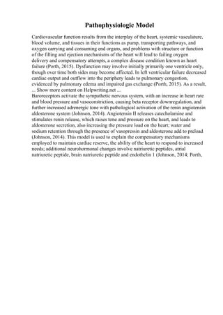 Pathophysiologic Model
Cardiovascular function results from the interplay of the heart, systemic vasculature,
blood volume, and tissues in their functions as pump, transporting pathways, and
oxygen carrying and consuming end organs, and problems with structure or function
of the filling and ejection mechanisms of the heart will lead to failing oxygen
delivery and compensatory attempts, a complex disease condition known as heart
failure (Porth, 2015). Dysfunction may involve initially primarily one ventricle only,
though over time both sides may become affected. In left ventricular failure decreased
cardiac output and outflow into the periphery leads to pulmonary congestion,
evidenced by pulmonary edema and impaired gas exchange (Porth, 2015). As a result,
... Show more content on Helpwriting.net ...
Baroreceptors activate the sympathetic nervous system, with an increase in heart rate
and blood pressure and vasoconstriction, causing beta receptor downregulation, and
further increased adrenergic tone with pathological activation of the renin angiotensin
aldosterone system (Johnson, 2014). Angiotensin II releases catecholamine and
stimulates renin release, which raises tone and pressure on the heart, and leads to
aldosterone secretion, also increasing the pressure load on the heart; water and
sodium retention through the presence of vasopressin and aldosterone add to preload
(Johnson, 2014). This model is used to explain the compensatory mechanisms
employed to maintain cardiac reserve, the ability of the heart to respond to increased
needs; additional neurohormonal changes involve natriuretic peptides, atrial
natriuretic peptide, brain natriuretic peptide and endothelin 1 (Johnson, 2014; Porth,
 