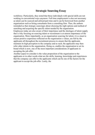 Strategic Sourcing Essay
workforce. Particularly, they noted that those individuals with special skills are not
working in conventional ways anymore. Full time employment is also not necessary
as talent can be sourced and utilised part time and it can be borrowed from another
organisation such as hiring consultants from a consulting firm. Thus, the authors
reminded us that strategic sourcingis about choosing the right options and method of
searching and acquiring the specific talent needed by the organisation.
Employees today are also aware of their importance and the shortages of talent supply
that is why focusing on sourcing talent or recruitment is at utmost importance of the
organisation. More importantly, as an organisation sourcing for talent, it is a must to
ensure positive experience reflected on the organisation s values, are felt by the
applicants all throughout the recruitment process to ensure that the applicants
maintain its high perception to the company and as such, the applicants may then
refer other talents to the organisation. Doing so, enables the organisation to set its
brand which is now, one of the most important considerations of applicants in
accepting the job offer.
Another aspect to consider is the value proposition of the organisation to the
applicants or in other words what are the skills, learning, knowledge and experiences
that the company can offer to the applicants which can be one of the factors for the
applicant to accept the job offer. Lastly, the
 