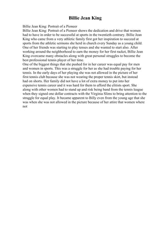 Billie Jean King
Billie Jean King: Portrait of a Pioneer
Billie Jean King: Portrait of a Pioneer shows the dedication and drive that women
had to have in order to be successful at sports in the twentieth contrary. Billie Jean
King who came from a very athletic family first got her inspiration to succeed at
sports from the athletic sermons she herd in church every Sunday as a young child.
One of her friends was starting to play tenses and she wanted to start also. After
working around the neighborhood to earn the money for her first racket, Billie Jean
King overcame many obstacles along with great personal struggles to become the
best professional tennis player of her time.
One of the biggest things that she pushed for in her career was equal pay for men
and women in sports. This was a struggle for her as she had trouble paying for her
tennis. In the early days of her playing she was not allowed in the picture of her
first tennis club because she was not wearing the proper tennis skirt, but instead
had on shorts. Her family did not have a lot of extra money to put into her
expensive tennis career and it was hard for them to afford the elitists sport. She
along with other women had to stand up and risk being band from the tennis league
when they signed one dollar contracts with the Virginia Slims to bring attention to the
struggle for equal play. It became apparent to Billy even from the young age that she
was when she was not allowed in the picture because of her attire that women where
not
 