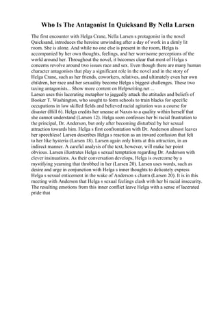Who Is The Antagonist In Quicksand By Nella Larsen
The first encounter with Helga Crane, Nella Larsen s protagonist in the novel
Quicksand, introduces the heroine unwinding after a day of work in a dimly lit
room. She is alone. And while no one else is present in the room, Helga is
accompanied by her own thoughts, feelings, and her worrisome perceptions of the
world around her. Throughout the novel, it becomes clear that most of Helga s
concerns revolve around two issues race and sex. Even though there are many human
character antagonists that play a significant role in the novel and in the story of
Helga Crane, such as her friends, coworkers, relatives, and ultimately even her own
children, her race and her sexuality become Helga s biggest challenges. These two
taxing antagonists... Show more content on Helpwriting.net ...
Larsen uses this lacerating metaphor to jaggedly attack the attitudes and beliefs of
Booker T. Washington, who sought to form schools to train blacks for specific
occupations in low skilled fields and believed racial agitation was a course for
disaster (Hill 6). Helga credits her unease at Naxos to a quality within herself that
she cannot understand (Larsen 12). Helga soon confesses her bi racial frustration to
the principal, Dr. Anderson, but only after becoming disturbed by her sexual
attraction towards him. Helga s first confrontation with Dr. Anderson almost leaves
her speechless! Larsen describes Helga s reaction as an inward confusion that felt
to her like hysteria (Larsen 18). Larsen again only hints at this attraction, in an
indirect manner. A careful analysis of the text, however, will make her point
obvious. Larsen illustrates Helga s sexual temptation regarding Dr. Anderson with
clever insinuations. As their conversation develops, Helga is overcome by a
mystifying yearning that throbbed in her (Larsen 20). Larsen uses words, such as
desire and urge in conjunction with Helga s inner thoughts to delicately express
Helga s sexual enticement in the wake of Anderson s charm (Larsen 20). It is in this
meeting with Anderson that Helga s sexual feelings clash with her bi racial insecurity.
The resulting emotions from this inner conflict leave Helga with a sense of lacerated
pride that
 