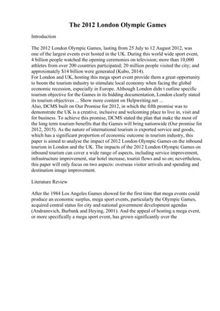 The 2012 London Olympic Games
Introduction
The 2012 London Olympic Games, lasting from 25 July to 12 August 2012, was
one of the largest events ever hosted in the UK. During this world wide sport event,
4 billion people watched the opening ceremonies on television; more than 10,000
athletes from over 200 countries participated; 20 million people visited the city; and
approximately $14 billion were generated (Kubo, 2014).
For London and UK, hosting this mega sport event provide them a great opportunity
to boom the tourism industry to stimulate local economy when facing the global
economic recession, especially in Europe. Although London didn t outline specific
tourism objective for the Games in its bidding documentation, London clearly stated
its tourism objectives ... Show more content on Helpwriting.net ...
Also, DCMS built on Our Promise for 2012, in which the fifth promise was to
demonstrate the UK is a creative, inclusive and welcoming place to live in, visit and
for business. To achieve this promise, DCMS stated the plan that make the most of
the long term tourism benefits that the Games will bring nationwide (Our promise for
2012, 2015). As the nature of international tourism is exported service and goods,
which has a significant proportion of economic outcome in tourism industry, this
paper is aimed to analyse the impact of 2012 London Olympic Games on the inbound
tourism in London and the UK. The impacts of the 2012 London Olympic Games on
inbound tourism can cover a wide range of aspects, including service improvement,
infrastructure improvement, star hotel increase, tourist flows and so on; nevertheless,
this paper will only focus on two aspects: overseas visitor arrivals and spending and
destination image improvement.
Literature Review
After the 1984 Los Angeles Games showed for the first time that mega events could
produce an economic surplus, mega sport events, particularly the Olympic Games,
acquired central status for city and national government development agendas
(Andranovich, Burbank and Heying, 2001). And the appeal of hosting a mega event,
or more specifically a mega sport event, has grown significantly over the
 