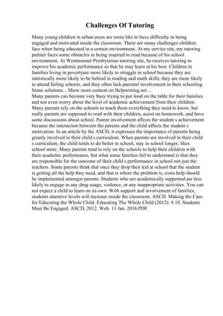 Challenges Of Tutoring
Many young children in urban areas are more like to have difficulty in being
engaged and motivated inside the classroom. There are many challenges children
face when being educated in a certain environment. At my service site, my tutoring
partner faces some obstacles in being inspired to read because of his school
environment. At Westminster Presbyterian tutoring site, he receives tutoring to
improve his academic performance so that he may learn at his best. Children in
families living in povertyare more likely to struggle in school because they are
statistically more likely to be behind in reading and math skills, they are more likely
to attend failing schools, and they often lack parental involvement in their schooling.
Some solutions... Show more content on Helpwriting.net ...
Many parents can become very busy trying to put food on the table for their families
and not even worry about the level of academic achievement from their children.
Many parents rely on the schools to teach them everything they need to know, but
really parents are supposed to read with their children, assist on homework, and have
some discussions about school. Parent involvement affects the student s achievement
because the interaction between the parents and the child affects the student s
motivation. In an article by the ASCD, it expresses the importance of parents being
greatly involved in their child s curriculum. When parents are involved in their child
s curriculum, the child tends to do better in school, stay in school longer, likes
school more. Many parents tend to rely on the schools to help their children with
their academic performance, but what some families fail to understand is that they
are responsible for the outcome of their child s performance in school not just the
teachers. Some parents think that once they drop their kid at school that the student
is getting all the help they need, and that is where the problem is, extra help should
be implemented amongst parents. Students who are academically supported are less
likely to engage in any drug usage, violence, or any inappropriate activities. You can
not expect a child to learn on its own. With support and involvement of families,
students attentive levels will increase inside the classroom. ASCD. Making the Case
for Educating the Whole Child. Educating The Whole Child (2012): 8 10. Students
Must Be Engaged. ASCD, 2012. Web. 11 Jan. 2016.PDF
 