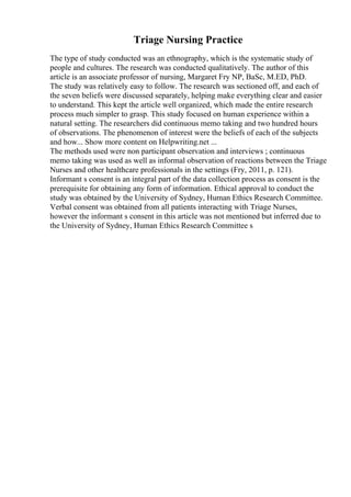 Triage Nursing Practice
The type of study conducted was an ethnography, which is the systematic study of
people and cultures. The research was conducted qualitatively. The author of this
article is an associate professor of nursing, Margaret Fry NP, BaSc, M.ED, PhD.
The study was relatively easy to follow. The research was sectioned off, and each of
the seven beliefs were discussed separately, helping make everything clear and easier
to understand. This kept the article well organized, which made the entire research
process much simpler to grasp. This study focused on human experience within a
natural setting. The researchers did continuous memo taking and two hundred hours
of observations. The phenomenon of interest were the beliefs of each of the subjects
and how... Show more content on Helpwriting.net ...
The methods used were non participant observation and interviews ; continuous
memo taking was used as well as informal observation of reactions between the Triage
Nurses and other healthcare professionals in the settings (Fry, 2011, p. 121).
Informant s consent is an integral part of the data collection process as consent is the
prerequisite for obtaining any form of information. Ethical approval to conduct the
study was obtained by the University of Sydney, Human Ethics Research Committee.
Verbal consent was obtained from all patients interacting with Triage Nurses,
however the informant s consent in this article was not mentioned but inferred due to
the University of Sydney, Human Ethics Research Committee s
 