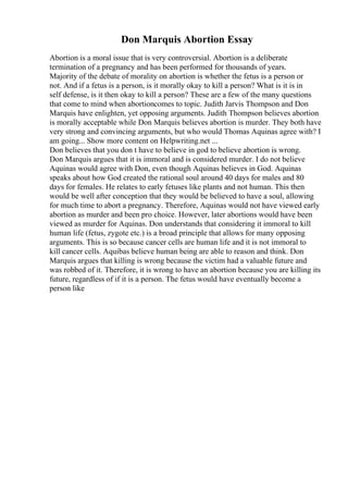 Don Marquis Abortion Essay
Abortion is a moral issue that is very controversial. Abortion is a deliberate
termination of a pregnancy and has been performed for thousands of years.
Majority of the debate of morality on abortion is whether the fetus is a person or
not. And if a fetus is a person, is it morally okay to kill a person? What is it is in
self defense, is it then okay to kill a person? These are a few of the many questions
that come to mind when abortioncomes to topic. Judith Jarvis Thompson and Don
Marquis have enlighten, yet opposing arguments. Judith Thompson believes abortion
is morally acceptable while Don Marquis believes abortion is murder. They both have
very strong and convincing arguments, but who would Thomas Aquinas agree with? I
am going... Show more content on Helpwriting.net ...
Don believes that you don t have to believe in god to believe abortion is wrong.
Don Marquis argues that it is immoral and is considered murder. I do not believe
Aquinas would agree with Don, even though Aquinas believes in God. Aquinas
speaks about how God created the rational soul around 40 days for males and 80
days for females. He relates to early fetuses like plants and not human. This then
would be well after conception that they would be believed to have a soul, allowing
for much time to abort a pregnancy. Therefore, Aquinas would not have viewed early
abortion as murder and been pro choice. However, later abortions would have been
viewed as murder for Aquinas. Don understands that considering it immoral to kill
human life (fetus, zygote etc.) is a broad principle that allows for many opposing
arguments. This is so because cancer cells are human life and it is not immoral to
kill cancer cells. Aquibas believe human being are able to reason and think. Don
Marquis argues that killing is wrong because the victim had a valuable future and
was robbed of it. Therefore, it is wrong to have an abortion because you are killing its
future, regardless of if it is a person. The fetus would have eventually become a
person like
 