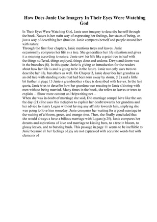 How Does Janie Use Imagery In Their Eyes Were Watching
God
In Their Eyes Were Watching God, Janie uses imagery to describe herself through
the book. Nature is her main way of expressing her feelings, her states of being, or
just a way of describing her situation. Janie compares herself and people around her
with nature.
Through the first four chapters, Janie mentions trees and leaves. Janie
occasionally compares her life as a tree. She generalizes her life situation and gives
it a meaning according to nature. Janie saw her life like a great tree in leaf with
the things suffered, things enjoyed, things done and undone. Dawn and doom was
in the branches (8). In this quote, Janie is giving an introduction for the readers
about how her life is and is going to be in the future. Janie not only uses trees to
describe her life, but others as well. On Chapter 2, Janie describes her grandma as
an old tree with standing roots that had been torn away by storm, (12) and a little
bit further in page 13 Janie s grandmother s face is described with leaves. In the last
quote, Janie tries to describe how her grandma was reacting to Janie s kissing with
men without being married. Many times in the book, she refers to leaves or trees to
explain ... Show more content on Helpwriting.net ...
When she was in doubt of marriage she said, Did marriage compel love like the sun
the day (21).She uses this metaphor to explain her doubt towards her grandma and
her advice to marry Logan without having any affinity towards him, implying she
was going to love him someday. Janie compares her waiting for a good marriage to
the waiting of a bloom, green, and orange time. Then, she finally concluded that
she would always a have a bilious marriage with Logan (p.25). Janie compares her
dreams and aspirations of love and marriage to kissing bees, to a tree in bloom, to
glossy leaves, and to bursting buds. This passage in page 11 seems to be ineffable to
Janie because all her feelings of joy are not expressed with accurate words but with
elements of
 