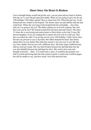 Short Story On Heart Is Broken
I never thought things would end up this way, you are gone and my heart is broken.
One day an 11 year old girl asked her daddy, What are you going to give me for my
15th birthday? The father replied There is much time left. When the girl was 14 she
fainted and was rushed to the hospital. The doctor came out and told her dad she had
a bad heart. When she was lying in the hospital bed she said daddy ... have they
told you I m going to die yet? The father replied yes as he left weeping. She said
How can you be sure? He turned around from the door and said I know. She turns
15 when she is recovering and comes home to find a letter on her bed. It says My
dearest daughter, if you are reading this it means all went well as I told you. One
day you asked me what I was giving you for your 15th birthday. I didn t know then,
but now my present to you is my heart. Her father donated his heart. Her family
asked, How are you doing? But what they meant is Are you over it yet? My lips
say, Fine, thanks, but my eyes tell a different story. My heart sings a different tune,
and my soul just weeps. She was heart broken because her dad had died, but she
was also thankful because her dad kept her alive. She went to her room and
thought to herself, ... Dad... If I could write a story. It would be the greatest ever
told of a kind and loving dad who had a heart of gold. I could write a million pages
but still be unable to say, just how much i love him and miss him
 