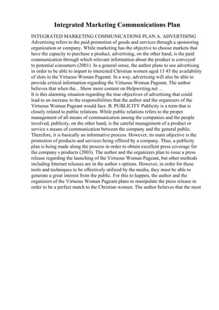 Integrated Marketing Communications Plan
INTEGRATED MARKETING COMMUNICATIONS PLAN A. ADVERTISING
Advertising refers to the paid promotion of goods and services through a sponsoring
organization or company. While marketing has the objective to choose markets that
have the capacity to purchase a product, advertising, on the other hand, is the paid
communication through which relevant information about the product is conveyed
to potential consumers (2001). In a general sense, the author plans to use advertising
in order to be able to impart to interested Christian women aged 13 45 the availability
of slots in the Virtuous Woman Pageant. In a way, advertising will also be able to
provide critical information regarding the Virtuous Woman Pageant. The author
believes that when the... Show more content on Helpwriting.net ...
It is this alarming situation regarding the true objectives of advertising that could
lead to an increase in the responsibilities that the author and the organizers of the
Virtuous Woman Pageant would face. B. PUBLICITY Publicity is a term that is
closely related to public relations. While public relations refers to the proper
management of all means of communication among the companies and the people
involved, publicity, on the other hand, is the careful management of a product or
service s means of communication between the company and the general public.
Therefore, it is basically an informative process. However, its main objective is the
promotion of products and services being offered by a company. Thus, a publicity
plan is being made along the process in order to obtain excellent press coverage for
the company s products (2003). The author and the organizers plan to issue a press
release regarding the launching of the Virtuous Woman Pageant, but other methods
including Internet releases are in the author s options. However, in order for these
tools and techniques to be effectively utilized by the media, they must be able to
generate a great interest from the public. For this to happen, the author and the
organizers of the Virtuous Woman Pageant plans to manipulate the press release in
order to be a perfect match to the Christian women. The author believes that the most
 