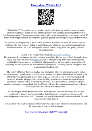Essay about What is life?
"What is life?" The question has been asked innumerable times but has been answered to the
satisfaction of few. Science is based on the experience that nature gives intelligent answers to
intelligent questions. To senseless questions, nature gives senseless answers – or no answers at all. If
nature has never provided an answer to this question, perhaps something is wrong with the question.
The question is wrong indeed. It has no sense, for life in itself does not exist. No one has seen or
measured life. Life is always linked to material systems; what man sees and measures are living
systems of matter. Life is not a thing to be studied; rather, "being alive" is a quality of some
physical systems.
A look at the living world reveals an...show more content...
The more complex the system, the more complex its qualities. Organs may be built from cells; from
organs may come an individual organism, such as a human being. Individuals in turn may be
combined to form societies or populations, which again have their own rules. At each level of
complexity are new qualities not present in the simpler levels. The study of each level yields new
information for the biologist.
The history of biology has been marked by a penetration into ever smaller dimensions. In the
sixteenth century, Vesalius was dependent on his unaided eyesight for his study of the human body.
In the following century, the optical microscope led to the discovery of many new details of
structure. Marcello Malpighi observed the capillary vessels that complete the cycle of blood
circulation and showed that even such tiny insects as the silkworm have an intricate internal
structure. Anton van Leeuwenhoek described blood cells and the compound eyes of insects. Robert
Hooke described the cellular structure of plants.
As microscopes were improved, more and more details of structure were described. By the
nineteenth century, it was becoming clear that all complex organisms are composed of
semi–independent units called cells. The major structural features of cells were established. Bacteria
were discovered and studied.
In this century, the electron microscope has taken the scientist down to molecular dimensions, and
he has learned to observe with x–rays as
Get more content on HelpWriting.net
 