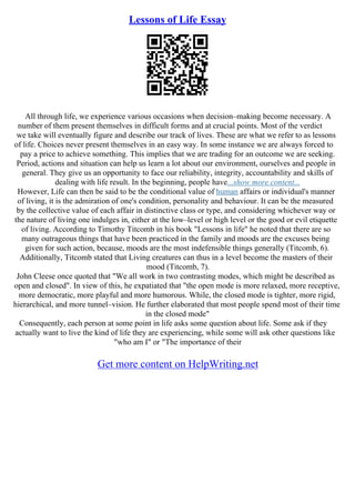 Lessons of Life Essay
All through life, we experience various occasions when decision–making become necessary. A
number of them present themselves in difficult forms and at crucial points. Most of the verdict
we take will eventually figure and describe our track of lives. These are what we refer to as lessons
of life. Choices never present themselves in an easy way. In some instance we are always forced to
pay a price to achieve something. This implies that we are trading for an outcome we are seeking.
Period, actions and situation can help us learn a lot about our environment, ourselves and people in
general. They give us an opportunity to face our reliability, integrity, accountability and skills of
dealing with life result. In the beginning, people have...show more content...
However, Life can then be said to be the conditional value of human affairs or individual's manner
of living, it is the admiration of one's condition, personality and behaviour. It can be the measured
by the collective value of each affair in distinctive class or type, and considering whichever way or
the nature of living one indulges in, either at the low–level or high level or the good or evil etiquette
of living. According to Timothy Titcomb in his book "Lessons in life" he noted that there are so
many outrageous things that have been practiced in the family and moods are the excuses being
given for such action, because, moods are the most indefensible things generally (Titcomb, 6).
Additionally, Titcomb stated that Living creatures can thus in a level become the masters of their
mood (Titcomb, 7).
John Cleese once quoted that "We all work in two contrasting modes, which might be described as
open and closed". In view of this, he expatiated that "the open mode is more relaxed, more receptive,
more democratic, more playful and more humorous. While, the closed mode is tighter, more rigid,
hierarchical, and more tunnel–vision. He further elaborated that most people spend most of their time
in the closed mode"
Consequently, each person at some point in life asks some question about life. Some ask if they
actually want to live the kind of life they are experiencing, while some will ask other questions like
"who am I" or "The importance of their
Get more content on HelpWriting.net
 