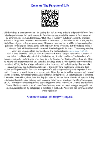 Essay on The Purpose of Life
Life is defined in the dictionary as "the quality that makes living animals and plants different from
dead organisms and inorganic matter. Its functions include the ability to take in food, adapt to
the environment, grow, and reproduce." But, what is it, really? What purpose in the grandest
scheme of things does life serve? We have such a small effect on the universe, and it was just fine
for billions of years before we came along. Philosophers around the world have been asking these
questions for as long as humans could think logically. Some would say that the purpose of life is
to please a God, while others would say that it is to be happy in the world. These many varying
views and opinions about how we should live our lives forms...show more content...
I want to meet the Dalai Lama, or even shake his hand. When I stop to think about it, there's so
much that I could do. My entire life waits before me, like the coastline of the homeland of a
homesick sailor. My only limit to what I can do is the length of my lifetime. Something else I like
to believe in is that everyone on this Earth has a calling. There is some activity that everyone has
a natural affinity to. I've always had an interest in computers and website design, but recently I
have discovered that the logic and physics of Chemistry have made sense to me, and I am
exceptionally good within that class to the point of considering that I may want to pursue it as a
career. I have seen people in my arts classes create things that are incredibly stunning, and I would
love to see if they pursue their great talents further on in their lives. On the other hand, if someone
is forced to cope with a job or class that they just have no passion for or talent in, all they are doing
is torturing themselves and nothing good can come out of such a situation. Outside of the purpose
of life, I also believe that everyone and everything in the world can coexist. Call me a reincarnated
Taoist. I believe that since we all came from the same place, we can at least get along with one
another, regardless of the differences in the ideas in our heads. Anger and hate directed at other
people grates on
Get more content on HelpWriting.net
 