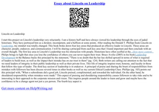 Essay about Lincoln on Leadership
Lincoln on Leadership
I start this project on Lincoln's leadership very reluctantly. I am a history buff and have always viewed his leadership through the eyes of jaded
historians. They have portrayed him as a dictator, incompetent, and a buffoon at some points. After reading the Donald T. Phillips book Lincoln on
Leadership, my mindset was totally changed. This book broke down four key areas that produced an effective leader in Lincoln. These areas are
character, people, endeavor, and communication. I will be sharing a principal from each key area that I found important and then conclude with an
overall thought. The first key area in Lincoln's Leadership was his interaction with people. Historians have often scoffed at the...show more content...
Philips brings to light that once you lose the confidence of others you can never regain their trust. Bruce Avolio (2005) in his bookLeadership
Development in the Balance backs this principal by the statement, "There is no doubt that the bar has shifted upward in terms of what is required
of leaders to build trust, as well as the impact their mistake has on our trust in them" (pg. 124). Both writers are calling our attention to the fact that
we need leaders of integrity in their public leadership as well as their private lives. This life of integrity inspires trust, honesty, and loyalty in those
that follow this type of leader. The third key section of leadership is in endeavor. A principal of praise and sharing the brunt of responsibilities from
mistakes with followers has been discuss several times in other books as well as my current Ethical Leadership Class. Phillips (pg. 103) points out
this principal with, "When a subordinate did a good job, Lincoln praised, complimented, and rewarded the individual. On the other hand, he
shouldered responsibility when mistakes were made." This aspect of praising and shouldering responsibility causes followers to take risks and to be
innovating in their approach to the corporate mission and vision. This inspires people around the leader to learn and grow and maybe have the
confidence to be a change agent not just a yes person. The fourth key aspect is
Get more content on HelpWriting.net
 