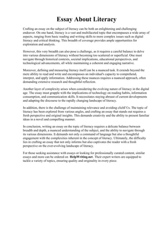 Essay About Literacy
Crafting an essay on the subject of literacy can be both an enlightening and challenging
endeavor. On one hand, literacy is a vast and multifaceted topic that encompasses a wide array of
aspects, ranging from basic reading and writing skills to more complex issues such as digital
literacy and critical thinking. This breadth of coverage provides ample opportunities for
exploration and analysis.
However, this very breadth can also pose a challenge, as it requires a careful balance to delve
into various dimensions of literacy without becoming too scattered or superficial. One must
navigate through historical contexts, societal implications, educational perspectives, and
technological advancements, all while maintaining a coherent and engaging narrative.
Moreover, defining and measuring literacy itself can be a nuanced task. It extends beyond the
mere ability to read and write and encompasses an individual's capacity to comprehend,
interpret, and apply information. Addressing these nuances requires a nuanced approach, often
demanding extensive research and thoughtful reflection.
Another layer of complexity arises when considering the evolving nature of literacy in the digital
age. The essay must grapple with the implications of technology on reading habits, information
consumption, and communication skills. It necessitates staying abreast of current developments
and adapting the discourse to the rapidly changing landscape of literacy.
In addition, there is the challenge of maintaining relevance and avoiding clichГ©s. The topic of
literacy has been explored from various angles, and crafting an essay that stands out requires a
fresh perspective and original insights. This demands creativity and the ability to present familiar
ideas in a novel and compelling manner.
In conclusion, writing an essay on the topic of literacy requires a delicate balance between
breadth and depth, a nuanced understanding of the subject, and the ability to navigate through
its various dimensions. It demands not only a command of language but also a thoughtful
engagement with the complexities inherent in the concept of literacy. Ultimately, the difficulty
lies in crafting an essay that not only informs but also captivates the reader with a fresh
perspective on the ever-evolving landscape of literacy.
For those seeking assistance with essays or looking for professionally curated content, similar
essays and more can be ordered on HelpWriting.net. Their expert writers are equipped to
tackle a variety of topics, ensuring quality and originality in every piece.
Essay About Literacy Essay About Literacy
 