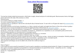 Essay about Macroeconomics
You may have already studied microeconomics, which looks at supply, demand and prices for individual goods. Macroeconomics looks at the bigger
picture and involves the study of the economy as a whole.
National income
Let us start by looking at a simple example – a
'two sector' economy made up of households
(consumers) and firms (producers) –and use this to develop the idea of national income. To start with we will ignore the impact ofgovernment policy
and overseas sectors.
Households ultimately own the factors of production, e.g., labour, materials and capital, and supply these factors to firms who use them to produce
goods and services. In return households earn rewards for supplying the firms with the factors of...show more content...
This model will use the following definitions: Consumption (C) – consumption goods produced and sold to customers i.e., the chairs.
Savings (S) – income that is not spent on consumption. Investment (I) – production of, or expenditure on, non–consumption goods (carried out by
firms) including expenditure on increasing stocks of consumption goods.
Injections – expenditure on domestic output not originating from consumers e.g., investment.
Leakages – income not spent on consumption of domestic output e.g., savings.
Consumers will not spend all their income on goods and services. They will also have savings – income not spent on consumption. Similarly producers
will not just spend on producing goods but will also carry out investment – expenditure on non–consumption goods.
There are therefore injections into (investment) and leakages from (savings) the circular flow.
These injections and leakages can now be added to the circular flow model (see Figure 2)
Figure 2
Notes to Figure 2
In this model the income earned by households (Y) must be equal to expenditure on purchasing national product (E). Output of consumption goods by
firms equals consumption expenditure by household's (C). Note that households do not spend all their income – instead they save (S) – a leakage.
Expenditure on non–consumption goods by firms is investment (I) – an injection.
Income (Y) = Expenditure (E)
Income
 