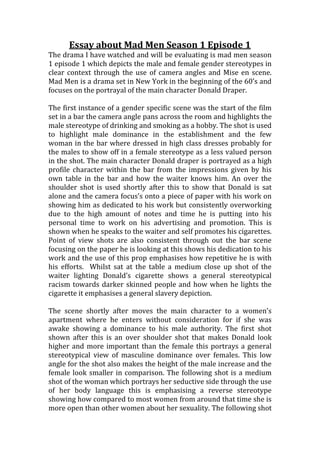 Essay about Mad Men Season 1 Episode 1 
The drama I have watched and will be evaluating is mad men season 
1 episode 1 which depicts the male and female gender stereotypes in 
clear context through the use of camera angles and Mise en scene. 
Mad Men is a drama set in New York in the beginning of the 60’s and 
focuses on the portrayal of the main character Donald Draper. 
The first instance of a gender specific scene was the start of the film 
set in a bar the camera angle pans across the room and highlights the 
male stereotype of drinking and smoking as a hobby. The shot is used 
to highlight male dominance in the establishment and the few 
woman in the bar where dressed in high class dresses probably for 
the males to show off in a female stereotype as a less valued person 
in the shot. The main character Donald draper is portrayed as a high 
profile character within the bar from the impressions given by his 
own table in the bar and how the waiter knows him. An over the 
shoulder shot is used shortly after this to show that Donald is sat 
alone and the camera focus’s onto a piece of paper with his work on 
showing him as dedicated to his work but consistently overworking 
due to the high amount of notes and time he is putting into his 
personal time to work on his advertising and promotion. This is 
shown when he speaks to the waiter and self promotes his cigarettes. 
Point of view shots are also consistent through out the bar scene 
focusing on the paper he is looking at this shows his dedication to his 
work and the use of this prop emphasises how repetitive he is with 
his efforts. Whilst sat at the table a medium close up shot of the 
waiter lighting Donald’s cigarette shows a general stereotypical 
racism towards darker skinned people and how when he lights the 
cigarette it emphasises a general slavery depiction. 
The scene shortly after moves the main character to a women’s 
apartment where he enters without consideration for if she was 
awake showing a dominance to his male authority. The first shot 
shown after this is an over shoulder shot that makes Donald look 
higher and more important than the female this portrays a general 
stereotypical view of masculine dominance over females. This low 
angle for the shot also makes the height of the male increase and the 
female look smaller in comparison. The following shot is a medium 
shot of the woman which portrays her seductive side through the use 
of her body language this is emphasising a reverse stereotype 
showing how compared to most women from around that time she is 
more open than other women about her sexuality. The following shot 
 