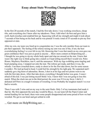 Essay about State Wrestling Championship
In the first 20 seconds of the match, I had the first take down. I was working crossfaces, cheap
tilts, and everything else I knew after my takedown. Then, I did what I do best and gave him a
swift, hard crossface and cradeled him up. Squeezing with all my strength and might it took about
7 seconds of him being on his back and he was pinned! It took a total of 55 seconds to pin my first
opponent at state.
After my win, my team was lined up to congratulate me; I was the only member from our team to
pin their opponent. The feeling of the referee raising my arm was one of the, if not, the best
overwhelming feeling I ve ever felt in my life. Knowing that I won that match on my own gave me
great confidence that I was just as good as anyone ... Show more content on Helpwriting.net ...
I thought he was going to rip my whole body apart and slap me around on the mat. I knew that
wasn t the right way to think going into a match so I kept telling myself that I would win. Petro
Risner, Mayberry Hotchkiss, mat 4, said the announcer. With my legs wobbling arms tingling and
heart pumping away, I stepped out onto the mat. The referee got ready, and there it was, the
whistle. I sat there crouched down, ready to shoot in for the first take down, but for some reason
I couldn t. We tied up head to head. I could feel his strength by his tight grip. We separated and I
suddenly got a big burst of adrenaline. Boom, I shot in at his legs and two points went to me
with the first take down. After that take down, everything I thought before was gone. I wasn t
afraid of this kid. I was just letting myself think I was. I knew that I was not going to lose this
match. When the clock ran out in the third period, the score was 9 8 in my favor. I did it. I
defeated Jeff Petro in a tough 6 minutes of wrestling. It was Probably the toughest match I ve ever
had to wrestle.
There I was with 2 wins and on my way to the semi finals. Only 2 of my teammates had made it
that far. My first opponent the next day would be Bryce. As our team left the Pepsi Center and
started heading for our hotel, there were some people disappointed and some proud of how we had
wrestled. We got to our hotel and got settled in with
... Get more on HelpWriting.net ...
 