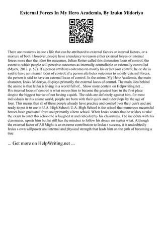 External Forces In My Hero Academia, By Izuku Midoriya
There are moments in one s life that can be attributed to external factors or internal factors, or a
mixture of both. However, people have a tendency to reason either external forces or internal
forces more than the other for outcomes. Julian Rotter called this dimension locus of control, the
extent to which people will perceive outcomes as internally controllable or externally controlled
(Myers, 2013, p. 57). If a person attributes outcomes to mostly his or her own control, he or she is
said to have an internal locus of control; if a person attributes outcomes to mostly external forces,
the person is said to have an external locus of control. In the anime, My Hero Academia, the main
character, Izuku Midoriya, displays primarily the external locus of control. The main idea behind
the anime is that Izuku is living in a world full of... Show more content on Helpwriting.net ...
His internal locus of control is what moves him to become the greatest hero in the first place
despite the biggest barrier of not having a quirk. The odds are definitely against him, for most
individuals in this anime world, people are born with their quirk and it develops by the age of
four. This means that all of these people already have practice and control over their quirk and are
ready to put it to use in U.A. High School; U.A. High School is the school that numerous successful
heroes have graduated from and primarily a hero school. When Izuku shares that he wishes to take
the exam to enter this school he is laughed at and ridiculed by his classmates. The incidents with his
classmates, upsets him but he still has the mindset to follow his dream no matter what. Although
the external factor of All Might is an extreme contribution to Izuku s success, it is undoubtedly
Izuku s own willpower and internal and physical strength that leads him on the path of becoming a
true
... Get more on HelpWriting.net ...
 