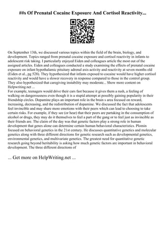 ##s Of Prenatal Cocaine Exposure And Cortisol Reactivity...
On September 13th, we discussed various topics within the field of the brain, biology, and
development. Topics ranged from prenatal cocaine exposure and cortisol reactivity in infants to
adolescent risk taking. I particularly enjoyed Eiden and colleagues article the most out of the
assigned articles. Eiden and colleagues conducted a study examining the effects of prenatal cocaine
exposure on infant hypothalamic pituitary adrenal axis activity and reactivity at seven months old
(Eiden et al., pg 528). They hypothesized that infants exposed to cocaine would have higher cortisol
reactivity and would have a slower recovery in response compared to those in the control group.
They also hypothesized that caregiving instability may moderate... Show more content on
Helpwriting.net ...
For example, teenagers would drive their cars fast because it gives them a rush, a feeling of
walking on dangerousness even though it is a stupid attempt at possibly gaining popularity in their
friendship circles. Dopamine plays an important role in the brain s area focused on reward,
increasing, decreasing, and the redistribution of dopamine. We discussed the fact that adolescents
feel invincible and may share more emotions with their peers which can lead to choosing to take
certain risks. For example, if they see (or hear) that their peers are partaking in the consumption of
alcohol or drugs, they may do it themselves to feel a part of the gang or to feel just as invincible as
their friends are. The claim of the day was that genetic factors play a strong role in human
development that genes alone can determine certain human behavioral characteristics. Plomin
focused on behavioral genetics in the 21st century. He discusses quantitative genetics and molecular
genetics along with three different directions for genetic research such as developmental genetics,
environmental genetics, and multivariate genetics. The greatest need for quantitative genetic
research going beyond heritability is asking how much genetic factors are important in behavioral
development. The three different directions of
... Get more on HelpWriting.net ...
 