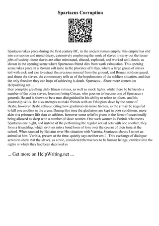 Spartacus Corruption
Spartacus takes place during the first century BC, in the ancient roman empire. this empire has slid
into corruption and moral decay, extensively employing the work of slaves to carry out the lesser
jobs of society. these slaves are often mistreated, abused, exploited, and worked until death, as
shown in the opening scene where Spartacuss friend dies from work exhaustion. This opening
scene takes place in a Roman salt mine in the province of Libya, where a large group of slaves
toil with pick and axe to extract the precious mineral from the ground, and Roman soldiers guard,
and abuse the slaves. the commentary tells us of the hopelessness of the soldiers situation, and that
the only freedom they can hope of achieving is death. Spartacus... Show more content on
Helpwriting.net ...
they complete greulling daily fitness rutines, as well as mock fights. while there he befriends a
number of the other slaves, foremost being Crixus, who goes on to become one of Spartacus s
generals He and is shown to be a man distiguished in his ability to relate to others, and his
leadership skills. He also attempts to make friends with an Ethiopian slave by the name of
Draba, however Draba refuses, citing how gladiators do make friends, as the y may be required
to kill one another in the arena. During this time the gladiators are kept in poor conditions, more
akin to a prisoners life than an athletes, however some relief is given in the form of occasionally
being allowed to sleep with a number of slave women. One such women is Varinia who meets
Spartacus one night, and instead of the performing the regular sexual acts with one another, they
form a friendship, which evolves into a bond born of love over the course of their time at the
school. When taunted by Batiatus over His situation with Varinia, Spartacus shouts I m not an
animal at him. Varinia, present at the time, quietly says neither am I . This exchange of dialogue
serves to show that the slaves, as a rule, considered themselves to be human beings, entitles=d to the
rights in which they had been deprived as
... Get more on HelpWriting.net ...
 