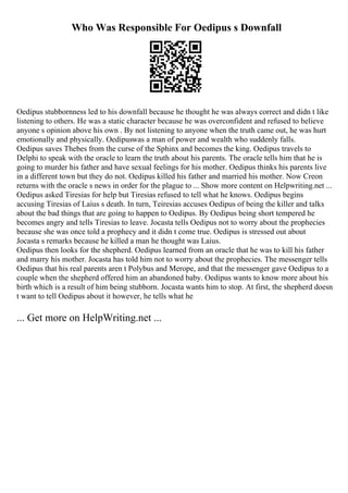 Who Was Responsible For Oedipus s Downfall
Oedipus stubbornness led to his downfall because he thought he was always correct and didn t like
listening to others. He was a static character because he was overconfident and refused to believe
anyone s opinion above his own . By not listening to anyone when the truth came out, he was hurt
emotionally and physically. Oedipuswas a man of power and wealth who suddenly falls.
Oedipus saves Thebes from the curse of the Sphinx and becomes the king. Oedipus travels to
Delphi to speak with the oracle to learn the truth about his parents. The oracle tells him that he is
going to murder his father and have sexual feelings for his mother. Oedipus thinks his parents live
in a different town but they do not. Oedipus killed his father and married his mother. Now Creon
returns with the oracle s news in order for the plague to ... Show more content on Helpwriting.net ...
Oedipus asked Tiresias for help but Tiresias refused to tell what he knows. Oedipus begins
accusing Tiresias of Laius s death. In turn, Teiresias accuses Oedipus of being the killer and talks
about the bad things that are going to happen to Oedipus. By Oedipus being short tempered he
becomes angry and tells Tiresias to leave. Jocasta tells Oedipus not to worry about the prophecies
because she was once told a prophecy and it didn t come true. Oedipus is stressed out about
Jocasta s remarks because he killed a man he thought was Laius.
Oedipus then looks for the shepherd. Oedipus learned from an oracle that he was to kill his father
and marry his mother. Jocasta has told him not to worry about the prophecies. The messenger tells
Oedipus that his real parents aren t Polybus and Merope, and that the messenger gave Oedipus to a
couple when the shepherd offered him an abandoned baby. Oedipus wants to know more about his
birth which is a result of him being stubborn. Jocasta wants him to stop. At first, the shepherd doesn
t want to tell Oedipus about it however, he tells what he
... Get more on HelpWriting.net ...
 