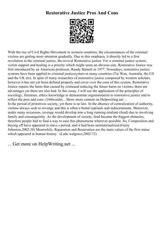 Restorative Justice Pros And Cons
With the rise of Civil Rights Movement in western countries, the circumstances of the criminal
victims are getting more attention gradually. Due to this emphasis, it directly led to a first
revolution in the criminal justice, the revival Restorative justice. For a criminal justice system,
victim support and healing is a priority which might seem an obvious aim. Restorative Justice was
first introduced by an American professor, Randy Barnett in 1977. Nowadays, restorative justice
systems have been applied to criminal justicesystem in many countries (Tai Wan, Australia, the US
and the UK etc). In spite of many researches of restorative justice composed by western scholars,
however it has not yet been defined properly and cover over the cons of this system. Restorative
Justice repairs the harm that caused by crimeand reducing the future harm on victims, there are
advantages yet there are also bad. In this essay, I will use the application of the principles of
sociology, literature, ethics knowledge to demonstrate argumentation to restorative justice and to
reflect the pros and cons. (160words)... Show more content on Helpwriting.net ...
In the period of primitives society, yet there is no law. In the absence of centralization of authority,
victims always seek to revenge and this is often a brutal reprisals and indiscriminate. Moreover,
under many occasions, revenge would develop into a long running retaliate (feud) due to involving
family and consanguinity. As the development of society, feud became the biggest obstacles,
therefore people had to find a way to ease this phenomena wherever possible. So, Composition and
buying off have appeared in slave s period, and it had been institutionalized.(Gerry
Johnston,2002:38) Meanwhile, Reparation and Restoration are the main values of the first statue
which appeared in human history . (Lade walgrave,2002:72)
... Get more on HelpWriting.net ...
 