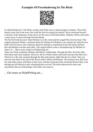 Examples Of Foreshadowing In The Birds
In Alfred Hitchcock s The Birds, usually tame birds seem to attack people at random. These bird
attacks cause fear in the town, but could the fear be causing the attacks? Sever emotional turmoil
or desires of the characters in the movie are the cause of the bird attacks. Melanie, Mitch, and Lydia
s inner havoc is shown through the bird attacks.
The first bird attack occurs when Melanie is on the water and the seagull flies into her head. This
seagull represents Mitch s confusion about his feelings for Melanie as he watches her drop the love
birds off at his house. His confusion about his feelings is manifested in the bird attack and how
him and Melanie can hurt each other. The seagull attack is also a foreshadowing for Melanie of
what is to ... Show more content on Helpwriting.net ...
These love birds symbolize Melanie and Mitch s relationship. Through the film, all of the other
bird attack and cause mayhem. However, the love birds remain calm and sweet just like their love.
Their love is the only constant through the film and remains stable like the love birds. They are
also the only birds at the end of the film to follow Mitch and Melanie. This portrays how their love
for each other comes with them as they leave, but the insecurities they faced and turmoil they went
through get left behind as their relationship has evolved. The birds represent the chaos and
uncertainty that our relationships with others can cause us
... Get more on HelpWriting.net ...
 