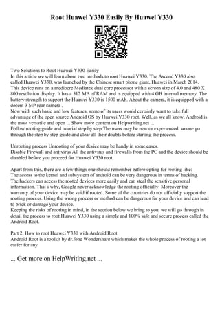 Root Huawei Y330 Easily By Huawei Y330
Two Solutions to Root Huawei Y330 Easily
In this article we will learn about two methods to root Huawei Y330. The Ascend Y330 also
called Huawei Y330, was launched by the Chinese smart phone giant, Huawei in March 2014.
This device runs on a mediocre Mediatek dual core processor with a screen size of 4.0 and 480 X
800 resolution display. It has a 512 MB of RAM and is equipped with 4 GB internal memory. The
battery strength to support the Huawei Y330 is 1500 mAh. About the camera, it is equipped with a
decent 3 MP rear camera .
Now with such basic and low features, some of its users would certainly want to take full
advantage of the open source Android OS by Huawei Y330 root. Well, as we all know, Android is
the most versatile and open ... Show more content on Helpwriting.net ...
Follow rooting guide and tutorial step by step The users may be new or experienced, so one go
through the step by step guide and clear all their doubts before starting the process.
Unrooting process Unrooting of your device may be handy in some cases.
Disable Firewall and antivirus All the antivirus and firewalls from the PC and the device should be
disabled before you proceed for Huawei Y330 root.
Apart from this, there are a few things one should remember before opting for rooting like:
The access to the kernel and subsystem of android can be very dangerous in terms of hacking.
The hackers can access the rooted devices more easily and can steal the sensitive personal
information. That s why, Google never acknowledge the rooting officially. Moreover the
warranty of your device may be void if rooted. Some of the countries do not officially support the
rooting process. Using the wrong process or method can be dangerous for your device and can lead
to brick or damage your device.
Keeping the risks of rooting in mind, in the section below we bring to you, we will go through in
detail the process to root Huawei Y330 using a simple and 100% safe and secure process called the
Android Root.
Part 2: How to root Huawei Y330 with Android Root
Android Root is a toolkit by dr.fone Wondershare which makes the whole process of rooting a lot
easier for any
... Get more on HelpWriting.net ...
 