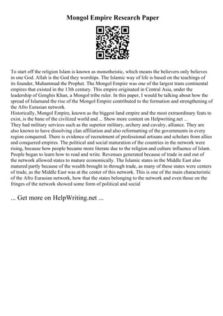 Mongol Empire Research Paper
To start off the religion Islam is known as monotheistic, which means the believers only believes
in one God. Allah is the God they worships. The Islamic way of life is based on the teachings of
its founder, Muhammad the Prophet. The Mongol Empire was one of the largest trans continental
empires that existed in the 13th century. This empire originated in Central Asia, under the
leadership of Genghis Khan, a Mongol tribe ruler. In this paper, I would be talking about how the
spread of Islamand the rise of the Mongol Empire contributed to the formation and strengthening of
the Afro Eurasian network.
Historically, Mongol Empire, known as the biggest land empire and the most extraordinary feats to
exist, is the bane of the civilized world and ... Show more content on Helpwriting.net ...
They had military services such as the superior military, archery and cavalry, alliance. They are
also known to have dissolving clan affiliation and also reformatting of the governments in every
region conquered. There is evidence of recruitment of professional artisans and scholars from allies
and conquered empires. The political and social maturation of the countries in the network were
rising, because how people became more literate due to the religion and culture influence of Islam.
People began to learn how to read and write. Revenues generated because of trade in and out of
the network allowed states to mature economically. The Islamic states in the Middle East also
matured partly because of the wealth brought in through trade, as many of these states were centers
of trade, as the Middle East was at the center of this network. This is one of the main characteristic
of the Afro Eurasian network, how that the states belonging to the network and even those on the
fringes of the network showed some form of political and social
... Get more on HelpWriting.net ...
 