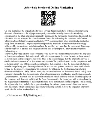 After-Sale Service of Online Marketing
On line marketing: the impacts of after sales service Recent years have witnessed the increasing
demands of consumers, the high product quality cannot be the only element for satisfying
consumers but the after sale service gradually dominants the purchasing psychology. In general, the
after sales service is one of the critical success factors for enhancing the consumer satisfaction,
which is acknowledged by Asugman,G.et al.(1997) to some extent. More specifically, the further
study from Smith (1998) emphasizes that the purchase intentions of the consumers is strongly
influenced by the customer satisfaction about the ancillary services. For the purpose of this essay,
after sale service is defined as a range of services that the enterprise... Show more content on
Helpwriting.net ...
Therefore, the effect of after sales service to some extent will increase the pressure of the employee
to devote themselves to their sales work, which in reverse could decrease the sales volume as well
as the interests in the company. However, it has to be acknowledged that the after sales service is
conducted to the success of on line market as a result of the positive impact on the company as well
as the consumer. One of the contentions in favor of that assertion is that the customer satisfaction
must be the primary goal of the organization for success and growth, then after sales service is the
bridge for the employee to contact with customers for obtaining the feedback and satisfaction
(Pertson and Willson,1992) . What s more, the customer oriented on line market has to satisfy their
customers demands, thus the systematic after sales management could act as an effective approach.
Loveman (1998) maintain that the customer satisfaction has an intimate relation with the loyalty of
the consumer and financial stability of the firm. Consequently, the employees will be stimulated by
the high evaluated feedback of customers to make more contribution to the company. That is to say,
the high satisfaction can help the organization keep the existed customer and obtain much more
new customers, which formulates a customer purchasing recycle. Hence, the impact of after sales
service in the online market should be
... Get more on HelpWriting.net ...
 