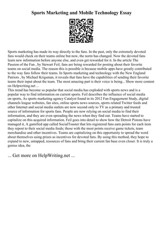 Sports Marketing and Mobile Technology Essay
Sports marketing has made its way directly to the fans. In the past, only the extremely devoted
fans would check on their teams online but now, the norm has changed. Now the devoted fans
learn new information before anyone else, and even get rewarded for it. In the article The
Passion of the Fan , by Stewart Feil, fans are being rewarded for posting about their favorite
teams on social media. The reason this is possible is because mobile apps have greatly contributed
to the way fans follow their teams. In Sports marketing and technology with the New England
Patriots , by Michael Krigsman, it reveals that fans have the capabilities of sending their favorite
teams their input about the team. The most amazing part is their voice is being... Show more content
on Helpwriting.net ...
This trend has become so popular that social media has exploded with sports news and is a
popular way to find information on current sports. Feil describes the influence of social media
on sports, As sports marketing agency Catalyst found in its 2012 Fan Engagement Study, digital
channels league websites, fan sites, online sports news sources, sports related Twitter feeds and
other Internet and social media outlets are now second only to TV as a primary and trusted
source of information for sports fans. People are now relying on social media to find their
information, and they are even spreading the news when they find out. Teams have started to
capitalize on this acquired information. Feil goes into detail to show how the Detroit Pistons have
managed it, A gamified app called SocialToaster that lets registered fans earn points for each item
they repost to their social media feeds; those with the most points receive game tickets, team
merchandise and other incentives. Teams are capitalizing on this opportunity to spread the word
about themselves using prizes as incentives for devoted fans. By using this method, they hope to
expand to new, untapped, resources of fans and bring their current fan base even closer. It is truly a
genius idea, the
... Get more on HelpWriting.net ...
 