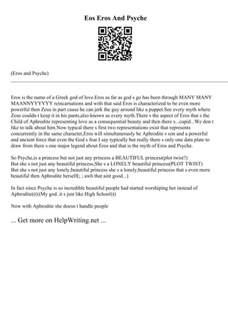 Eos Eros And Psyche
(Eros and Psyche)
____________________________________________________________________________________
Eros is the name of a Greek god of love.Eros as far as god s go has been through MANY MANY
MAANNYYYYYY reincarnations and with that said Eros is characterized to be even more
powerful then Zeus in part cause he can jerk the guy around like a puppet.See every myth where
Zeus couldn t keep it in his pants,also known as every myth.There s the aspect of Eros that s the
Child of Aphrodite representing love as a consequential beauty and then there s...cupid...We don t
like to talk about him.Now typical there s first two representations exist that represents
concurrently in the same character,Eros will simultaneously be Aphrodite s son and a powerful
and ancient force that even the God s fear.I say typically but really there s only one data plate to
draw from there s one major legend about Eros and that is the myth of Eros and Psyche.
So Psyche,is a princess but not just any princess a BEAUTIFUL princess(plot twist?)
But she s not just any beautiful princess,She s a LONELY beautiful princess(PLOT TWIST)
But she s not just any lonely,beautiful princess she s a lonely,beautiful princess that s even more
beautiful then Aphrodite herself(; ; awh that aint good...)
In fact since Psyche is so incredible beautiful people had started worshiping her instead of
Aphrodite(((((My god..it s just like High School)))
Now with Aphrodite she doesn t handle people
... Get more on HelpWriting.net ...
 