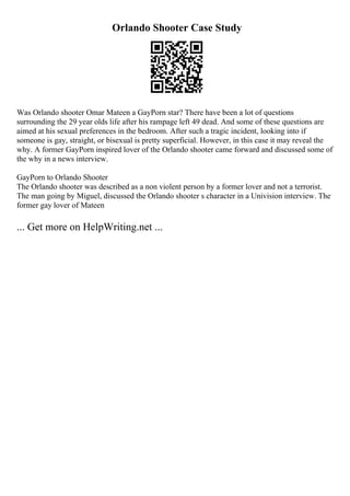 Orlando Shooter Case Study
Was Orlando shooter Omar Mateen a GayPorn star? There have been a lot of questions
surrounding the 29 year olds life after his rampage left 49 dead. And some of these questions are
aimed at his sexual preferences in the bedroom. After such a tragic incident, looking into if
someone is gay, straight, or bisexual is pretty superficial. However, in this case it may reveal the
why. A former GayPorn inspired lover of the Orlando shooter came forward and discussed some of
the why in a news interview.
GayPorn to Orlando Shooter
The Orlando shooter was described as a non violent person by a former lover and not a terrorist.
The man going by Miguel, discussed the Orlando shooter s character in a Univision interview. The
former gay lover of Mateen
... Get more on HelpWriting.net ...
 