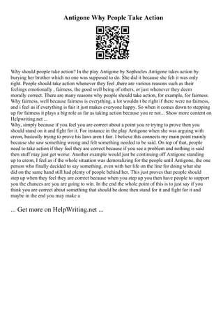 Antigone Why People Take Action
Why should people take action? In the play Antigone by Sophocles Antigone takes action by
burying her brother which no one was supposed to do. She did it because she felt it was only
right. People should take action whenever they feel ,there are various reasons such as their
feelings emotionally , fairness, the good well being of others, or just whenever they deem
morally correct. There are many reasons why people should take action, for example, for fairness.
Why fairness, well because fairness is everything, a lot wouldn t be right if there were no fairness,
and i feel as if everything is fair it just makes everyone happy. So when it comes down to stepping
up for fairness it plays a big role as far as taking action because you re not... Show more content on
Helpwriting.net ...
Why, simply because if you feel you are correct about a point you re trying to prove then you
should stand on it and fight for it. For instance in the play Antigone when she was arguing with
creon, basically trying to prove his laws aren t fair. I believe this connects my main point mainly
because she saw something wrong and felt something needed to be said. On top of that, people
need to take action if they feel they are correct because if you see a problem and nothing is said
then stuff may just get worse. Another example would just be continuing off Antigone standing
up to creon, I feel as if the whole situation was demoralizing for the people until Antigone, the one
person who finally decided to say something, even with her life on the line for doing what she
did on the same hand still had plenty of people behind her. This just proves that people should
step up when they feel they are correct because when you step up you then have people to support
you the chances are you are going to win. In the end the whole point of this is to just say if you
think you are correct about something that should be done then stand for it and fight for it and
maybe in the end you may make a
... Get more on HelpWriting.net ...
 