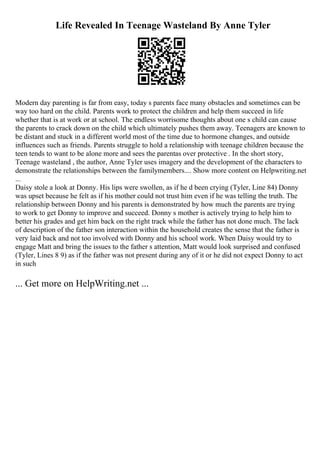 Life Revealed In Teenage Wasteland By Anne Tyler
Modern day parenting is far from easy, today s parents face many obstacles and sometimes can be
way too hard on the child. Parents work to protect the children and help them succeed in life
whether that is at work or at school. The endless worrisome thoughts about one s child can cause
the parents to crack down on the child which ultimately pushes them away. Teenagers are known to
be distant and stuck in a different world most of the time due to hormone changes, and outside
influences such as friends. Parents struggle to hold a relationship with teenage children because the
teen tends to want to be alone more and sees the parentas over protective . In the short story,
Teenage wasteland , the author, Anne Tyler uses imagery and the development of the characters to
demonstrate the relationships between the familymembers.... Show more content on Helpwriting.net
...
Daisy stole a look at Donny. His lips were swollen, as if he d been crying (Tyler, Line 84) Donny
was upset because he felt as if his mother could not trust him even if he was telling the truth. The
relationship between Donny and his parents is demonstrated by how much the parents are trying
to work to get Donny to improve and succeed. Donny s mother is actively trying to help him to
better his grades and get him back on the right track while the father has not done much. The lack
of description of the father son interaction within the household creates the sense that the father is
very laid back and not too involved with Donny and his school work. When Daisy would try to
engage Matt and bring the issues to the father s attention, Matt would look surprised and confused
(Tyler, Lines 8 9) as if the father was not present during any of it or he did not expect Donny to act
in such
... Get more on HelpWriting.net ...
 
