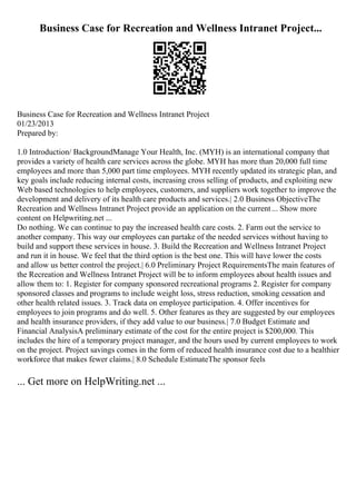 Business Case for Recreation and Wellness Intranet Project...
Business Case for Recreation and Wellness Intranet Project
01/23/2013
Prepared by:
1.0 Introduction/ BackgroundManage Your Health, Inc. (MYH) is an international company that
provides a variety of health care services across the globe. MYH has more than 20,000 full time
employees and more than 5,000 part time employees. MYH recently updated its strategic plan, and
key goals include reducing internal costs, increasing cross selling of products, and exploiting new
Web based technologies to help employees, customers, and suppliers work together to improve the
development and delivery of its health care products and services.| 2.0 Business ObjectiveThe
Recreation and Wellness Intranet Project provide an application on the current... Show more
content on Helpwriting.net ...
Do nothing. We can continue to pay the increased health care costs. 2. Farm out the service to
another company. This way our employees can partake of the needed services without having to
build and support these services in house. 3. Build the Recreation and Wellness Intranet Project
and run it in house. We feel that the third option is the best one. This will have lower the costs
and allow us better control the project.| 6.0 Preliminary Project RequirementsThe main features of
the Recreation and Wellness Intranet Project will be to inform employees about health issues and
allow them to: 1. Register for company sponsored recreational programs 2. Register for company
sponsored classes and programs to include weight loss, stress reduction, smoking cessation and
other health related issues. 3. Track data on employee participation. 4. Offer incentives for
employees to join programs and do well. 5. Other features as they are suggested by our employees
and health insurance providers, if they add value to our business.| 7.0 Budget Estimate and
Financial AnalysisA preliminary estimate of the cost for the entire project is $200,000. This
includes the hire of a temporary project manager, and the hours used by current employees to work
on the project. Project savings comes in the form of reduced health insurance cost due to a healthier
workforce that makes fewer claims.| 8.0 Schedule EstimateThe sponsor feels
... Get more on HelpWriting.net ...
 