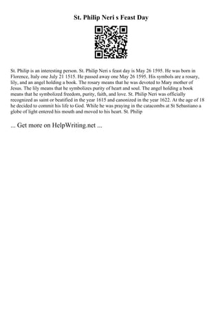 St. Philip Neri s Feast Day
St. Philip is an interesting person. St. Philip Neri s feast day is May 26 1595. He was born in
Florence, Italy one July 21 1515. He passed away one May 26 1595. His symbols are a rosary,
lily, and an angel holding a book. The rosary means that he was devoted to Mary mother of
Jesus. The lily means that he symbolizes purity of heart and soul. The angel holding a book
means that he symbolized freedom, purity, faith, and love. St. Philip Neri was officially
recognized as saint or beatified in the year 1615 and canonized in the year 1622. At the age of 18
he decided to commit his life to God. While he was praying in the catacombs at St Sebastiano a
globe of light entered his mouth and moved to his heart. St. Philip
... Get more on HelpWriting.net ...
 