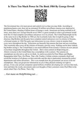 Is There Too Much Power In The Book 1984 By George Orwell
The Government has a lot more power and control over us than you may think. According to
popularmechanics.com, there are an estimated 30 million surveillance cameras now deployed in
the United States, shooting 4 billion hours of footage a week. Americans are being watched at all
times, more than ever. George Orwells novel 1984 is a great example to what a government would
look like if it had complete surveillance and power over its citizens. The United Statesmight not be
at the same level as Big Brother in 1984 yet, but it certainly looks like it might be going in that
direction. Big Brother and the party have complete control and power over its citizens in Oceania,
a fictional country in 1984.The party uses telescreens in every citizen s room to monitor their
every move throughout the day. Telescreens are basically big cameras that hear and see everything.
This essentially takes away all the citizens of Oceania s privacy away. Nothing can be done without
big brother seeing it. The United States is not much different from oceania. Cameras are now placed
everywhere imaginable throughout the United... Show more content on Helpwriting.net ...
Almost everyone in the United States has a smartphone with a camera. The cameras on
smartphones are also not as safe as we think. As said in an article by Peter Maass and Megha
Rajagopalan titled That s No Phone. That s My Tracker, Cellular systems constantly check and
record the location of all phones on their networks and this data is particularly treasured by police
departments and online advertisers . This is an example how the government can access even our
smartphones. They can get private information on you if they pleased violating our right to
privacy. Every year, private companies spend millions of dollars developing new services that track,
store and share the words, movements and even thoughts of their customers states Paul Ohm in the
article titled That s No Phone. That s My
... Get more on HelpWriting.net ...
 