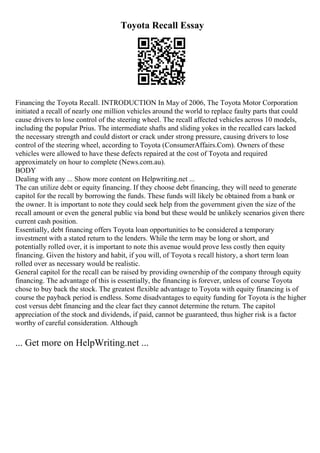 Toyota Recall Essay
Financing the Toyota Recall. INTRODUCTION In May of 2006, The Toyota Motor Corporation
initiated a recall of nearly one million vehicles around the world to replace faulty parts that could
cause drivers to lose control of the steering wheel. The recall affected vehicles across 10 models,
including the popular Prius. The intermediate shafts and sliding yokes in the recalled cars lacked
the necessary strength and could distort or crack under strong pressure, causing drivers to lose
control of the steering wheel, according to Toyota (ConsumerAffairs.Com). Owners of these
vehicles were allowed to have these defects repaired at the cost of Toyota and required
approximately on hour to complete (News.com.au).
BODY
Dealing with any ... Show more content on Helpwriting.net ...
The can utilize debt or equity financing. If they choose debt financing, they will need to generate
capitol for the recall by borrowing the funds. These funds will likely be obtained from a bank or
the owner. It is important to note they could seek help from the government given the size of the
recall amount or even the general public via bond but these would be unlikely scenarios given there
current cash position.
Essentially, debt financing offers Toyota loan opportunities to be considered a temporary
investment with a stated return to the lenders. While the term may be long or short, and
potentially rolled over, it is important to note this avenue would prove less costly then equity
financing. Given the history and habit, if you will, of Toyota s recall history, a short term loan
rolled over as necessary would be realistic.
General capitol for the recall can be raised by providing ownership of the company through equity
financing. The advantage of this is essentially, the financing is forever, unless of course Toyota
chose to buy back the stock. The greatest flexible advantage to Toyota with equity financing is of
course the payback period is endless. Some disadvantages to equity funding for Toyota is the higher
cost versus debt financing and the clear fact they cannot determine the return. The capitol
appreciation of the stock and dividends, if paid, cannot be guaranteed, thus higher risk is a factor
worthy of careful consideration. Although
... Get more on HelpWriting.net ...
 