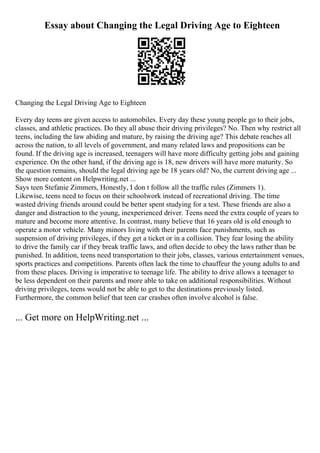 Essay about Changing the Legal Driving Age to Eighteen
Changing the Legal Driving Age to Eighteen
Every day teens are given access to automobiles. Every day these young people go to their jobs,
classes, and athletic practices. Do they all abuse their driving privileges? No. Then why restrict all
teens, including the law abiding and mature, by raising the driving age? This debate reaches all
across the nation, to all levels of government, and many related laws and propositions can be
found. If the driving age is increased, teenagers will have more difficulty getting jobs and gaining
experience. On the other hand, if the driving age is 18, new drivers will have more maturity. So
the question remains, should the legal driving age be 18 years old? No, the current driving age ...
Show more content on Helpwriting.net ...
Says teen Stefanie Zimmers, Honestly, I don t follow all the traffic rules (Zimmers 1).
Likewise, teens need to focus on their schoolwork instead of recreational driving. The time
wasted driving friends around could be better spent studying for a test. These friends are also a
danger and distraction to the young, inexperienced driver. Teens need the extra couple of years to
mature and become more attentive. In contrast, many believe that 16 years old is old enough to
operate a motor vehicle. Many minors living with their parents face punishments, such as
suspension of driving privileges, if they get a ticket or in a collision. They fear losing the ability
to drive the family car if they break traffic laws, and often decide to obey the laws rather than be
punished. In addition, teens need transportation to their jobs, classes, various entertainment venues,
sports practices and competitions. Parents often lack the time to chauffeur the young adults to and
from these places. Driving is imperative to teenage life. The ability to drive allows a teenager to
be less dependent on their parents and more able to take on additional responsibilities. Without
driving privileges, teens would not be able to get to the destinations previously listed.
Furthermore, the common belief that teen car crashes often involve alcohol is false.
... Get more on HelpWriting.net ...
 