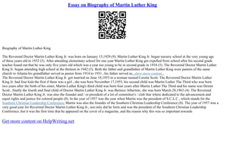 Essay on Biography of Martin Luther King
Biography of Martin Luther King
The Reverend Doctor Martin Luther King Jr. was born on January 15,1929 (9). Martin Luther King Jr. began nursery school at the very young age
of three years old in 1932 (5). After attending elementary school for one year Martin Luther King got expelled from school after his second grade
teacher found out that he was only five years old which was a year too young to be in second grade in 1934 (5). The Reverend Doctor Martin Luther
King Jr. began attending high school at the thirteen in 1942 (5). Both the father and grandfather of Martin Luther King were pastors of the same
church in Atlanta his grandfather served as pastor from 1914 to 1931 , his father served as...show more content...
The Reverend Doctor Martin Luther King Jr. got married on June 18,1953 to a woman named Coretta Scott. The Reverend Doctor Martin Luther
King Jr. had four kids the first if them was a girl , she was born November 17,1955, his second child was Martin Luther The Third who was born
two years after the birth of his sister, Martin Luther King's third child was born four years after Martin Luther The Third and his name was Dexter
Scott , finally the fourth and final child of Doctor Martin Luther King Jr. was Bernice Albertine, she was born March 28,1963 (4). The Reverend
Doctor Martin Luther King Jr. was also the founder and / or president of a lot of committee's / club that where dedicated to the advancement and
equal rights and justice for colored people (8). In the year of 1957 was the year when Martin was the president of S.C.L.C , which stands for the
Southern Christian Leadership Conference, Martin was also the founder of the Southern Christian Leadership Conference (8). The year of 1957 was a
very good year for Reverend Doctor Martin Luther King Jr., not only did he form and was the president of the Southern Christian Leadership
Conference ,but it was the first time that he appeared on the cover of a magazine, and the reason why this was so important towards
Get more content on HelpWriting.net
 