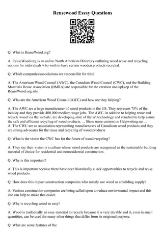 Reusewood Essay Questions
Q: What is ReuseWood.org?
A: ReuseWood.org is an online North American Directory outlining wood reuse and recycling
options for individuals who wish to have certain wooden products recycled.
Q: Which companies/associations are responsible for this?
A: The American Wood Council (AWC), the Canadian Wood Council (CWC), and the Building
Materials Reuse Association (BMRA) are responsible for the creation and upkeep of the
ReuseWood.org site.
Q: Who are the American Wood Council (AWC) and how are they helping?
A: The AWC are a large manufacturer of wood products in the US. They represent 75% of the
industy and they provide 400,000 medium wage jobs. The AWC, in addtion to helping reuse and
recycle wood via the website, are developing state of the art technology and standard to help assure
the safe and efficient recycling of wood products. ... Show more content on Helpwriting.net ...
A: The CWC are an association representing manufacturers of Canadioan wood products and they
are strong advocates for the reuse and recycling of wood products
Q: What is the vision the CWC has for the future of wood recycling?
A: They say their vision is a culture where wood products are recognized as the sustainable building
material of choice for residential and nonresidential construction.
Q: Why is this important?
A: This is important because there have been historically a lack opportunities to recycle and reuse
wood products.
Q: How does this impact construction companies who mainly use wood as a building supply?
A: Various construction companies are being called upon to reduce enviormental impact and this
site can help to make that easier.
Q: Why is recycling wood so easy?
A: Wood is tradtionally an easy material to recycle because it is very durable and it, even in small
quantities, can be used for many other things that differ from its origional purpose.
Q: What are some features of the
 