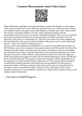 Common Misconceptions About Video Games
Shigeru Miyamoto, a legendary video game developer, expressed his thoughts on video games,
Video games are bad for you? That s what they said about rock n roll. There have been common
misconceptions about video games being a bad influence on children due to their violent content
they can have and leading children to be more violent. Miyamoto disagree with this
misconception using rock n roll as an example. He stated just like how rock n roll was considered
bad in the past generation.therefore the current generation of children and adults will not be
affected by video games in a detrimental way. There have been many case studies disapproving
this myth about how video games are bad for children. Video games can be a future educational
resource... Show more content on Helpwriting.net ...
However, these misconceptions are debunked by news sources such as PBS. Henry Jenkins, an
MIT Professor, wrote a list of reasons on video games myths on the PBS website. He believes the
link between youth violence and video games are merely a coincidence, because in the modern
age, more and more of today s youth are connected to social media and technology, and it really
depends on the person s mental stability. There has been research on how the more aggressive
people enjoy playing more aggressive games like the aforementioned game, Doom, and that there
are no conclusions that link video games to change normal people to killers. Incidentally, these
misconceptions of youth violences linked to video games are still commonly believed today by
a small group of people around the word despite the growing popularity of video games in
modern day culture. All things considered, video games can be used as an educational tool in
providing a lesson in educational facilities.I will go over how video games can be used in
education and also how it can be applied to academic core subjects such as history and also in non
academic subject like physical
... Get more on HelpWriting.net ...
 