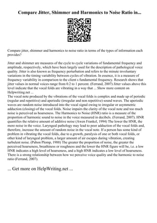 Compare Jitter, Shimmer and Harmonics to Noise Ratio in...
Compare jitter, shimmer and harmonics to noise ratio in terms of the types of information each
provides?
Jitter and shimmer are measures of the cycle to cycle variations of fundamental frequency and
amplitude, respectively, which have been largely used for the description of pathological voice
quality. Jitter is also known as frequency perturbation and refers to the minute involuntary
variations in the timing variability between cycles of vibration. In essence, it is a measure of
frequency variability in comparison to the client s fundamental frequency. Research shows that
jitter values in normal voices range from 0.2 to 1 percent. (Ferrand, 2007) Jitter values above this
level indicate that the vocal folds are vibrating in a way that ... Show more content on
Helpwriting.net ...
The vocal note produced by the vibrations of the vocal folds is complex and made up of periodic
(regular and repetitive) and aperiodic (irregular and non repetitive) sound waves. The aperiodic
waves are random noise introduced into the vocal signal owing to irregular or asymmetric
adduction (closing) of the vocal folds. Noise impairs the clarity of the vocal note and too much
noise is perceived as hoarseness. The Harmonics to Noise (HNR) ratio is a measure of the
proportion of harmonic sound to noise in the voice measured in decibels. (Ferrand, 2007). HNR
quantifies the relative amount of additive noise (Awen Frankel, 1994) The lower the HNR, the
more noise in the voice. Laryngeal pathology may lead to poor adduction of the vocal folds and,
therefore, increase the amount of random noise in the vocal note. If a person has some kind of
problem in vibrating the vocal folds, due to a growth, paralysis of one or both vocal folds, or
other kind of laryngeal problem, a larger amount of air escapes during vibration, creating
turbulent noise. (Pabon Plomp, 1988) The greater the proportion of noise, the greater the
perceived hoarseness, breathiness or roughness and the lower the HNR figure will be, i.e. a low
HNR indicates a high level of hoarseness, and a high HNR indicates a low level of hoarseness.
There is a strong relationship between how we perceive voice quality and the harmonic to noise
ratio (Ferrand, 2007).
... Get more on HelpWriting.net ...
 