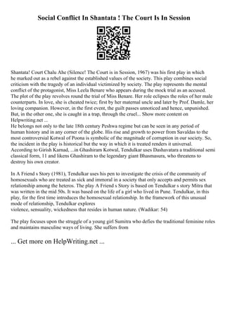 Social Conflict In Shantata ! The Court Is In Session
Shantata! Court Chalu Ahe (Silence! The Court is in Session, 1967) was his first play in which
he marked out as a rebel against the established values of the society. This play combines social
criticism with the tragedy of an individual victimized by society. The play represents the mental
conflict of the protagonist, Miss Leela Benare who appears during the mock trial as an accused.
The plot of the play revolves round the trial of Miss Benare. Her role eclipses the roles of her male
counterparts. In love, she is cheated twice; first by her maternal uncle and later by Prof. Damle, her
loving companion. However, in the first event, the guilt passes unnoticed and hence, unpunished.
But, in the other one, she is caught in a trap, through the cruel... Show more content on
Helpwriting.net ...
He belongs not only to the late 18th century Peshwa regime but can be seen in any period of
human history and in any corner of the globe. His rise and growth to power from Savaldas to the
most controversial Kotwal of Poona is symbolic of the magnitude of corruption in our society. So,
the incident in the play is historical but the way in which it is treated renders it universal.
According to Girish Karnad, ...in Ghashiram Kotwal, Tendulkar uses Dashavatara a traditional semi
classical form, 11 and likens Ghashiram to the legendary giant Bhasmasura, who threatens to
destroy his own creator.
In A Friend s Story (1981), Tendulkar uses his pen to investigate the crisis of the community of
homosexuals who are treated as sick and immoral in a society that only accepts and permits sex
relationship among the heteros. The play A Friend s Story is based on Tendulkar s story Mitra that
was written in the mid 50s. It was based on the life of a girl who lived in Pune. Tendulkar, in this
play, for the first time introduces the homosexual relationship. In the framework of this unusual
mode of relationship, Tendulkar explores
violence, sensuality, wickedness that resides in human nature. (Wadikar: 54)
The play focuses upon the struggle of a young girl Sumitra who defies the traditional feminine roles
and maintains masculine ways of living. She suffers from
... Get more on HelpWriting.net ...
 