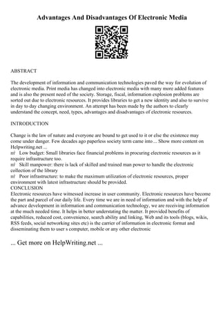 Advantages And Disadvantages Of Electronic Media
ABSTRACT
The development of information and communication technologies paved the way for evolution of
electronic media. Print media has changed into electronic media with many more added features
and is also the present need of the society. Storage, fiscal, information explosion problems are
sorted out due to electronic resources. It provides libraries to get a new identity and also to survive
in day to day changing environment. An attempt has been made by the authors to clearly
understand the concept, need, types, advantages and disadvantages of electronic resources.
INTRODUCTION
Change is the law of nature and everyone are bound to get used to it or else the existence may
come under danger. Few decades ago paperless society term came into ... Show more content on
Helpwriting.net ...
пѓ Low budget: Small libraries face financial problems in procuring electronic resources as it
require infrastructure too.
пѓ Skill manpower: there is lack of skilled and trained man power to handle the electronic
collection of the library
пѓ Poor infrastructure: to make the maximum utilization of electronic resources, proper
environment with latest infrastructure should be provided.
CONCLUSION
Electronic resources have witnessed increase in user community. Electronic resources have become
the part and parcel of our daily life. Every time we are in need of information and with the help of
advance development in information and communication technology, we are receiving information
at the much needed time. It helps in better understating the matter. It provided benefits of
capabilities, reduced cost, convenience, search ability and linking, Web and its tools (blogs, wikis,
RSS feeds, social networking sites etc) is the carrier of information in electronic format and
disseminating them to user s computer, mobile or any other electronic
... Get more on HelpWriting.net ...
 