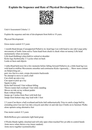 Explain the Sequence and Rate of Physical Development from...
Unit 6 Assessment Criteria 1.1
Explain the sequence and rate of development from birth to 19 years.
Physical Development:
Gross motor control: 0 3 years
1 month:Head droops if unsupported Pulled to sit, head lags Lies with head to one side Large jerky
movements of limbs Arms active Turns head from cheek to cheek when on tummy Lifts head
momentarily when on tummy
Lifts head (bobbing) when held in vertical at shoulder
Kicks legs rhythmically 2 3 cycles when on back
Looks at faces and objects
3 mths.Head held erect for a few moments before falling forward Pulled to sit, a little head lag Lies
with head in midline Movements smoother and continuous Kicks vigorously, ... Show more content
on Helpwriting.net ...
port, two feet to a stair, creeps downstairs backwards
No attempt to move to catch a ball
Can climb up onto a toy
Can squat to pick up a toy
Squats to play
Kicks ball forward 3 feet without falling
Throws tennis ball overhead 3 feet while standing
Moves on ride on toy without pedals
Runs without falling
Jumps up 2 inches from floor with both feet
Jumps from bottom step, may lead with 1 foot
2 3 years:Can throw a ball overhand and kicks ball enthusiastically Tries to catch a large ball by
extending arms Can run Can ride a tricycle and other sit and ride toys Climbs on to furniture Walks
alone upstairs using alternative feet
Fine motor control: 0 3 years
Birth:Reflexes give automatic tight hand grasp
4 Weeks:Hands tightly clenched and will only open when touched Not yet able to control hands
Arms move when shown a toy (more random)
Arms move together (symmetrically)
 